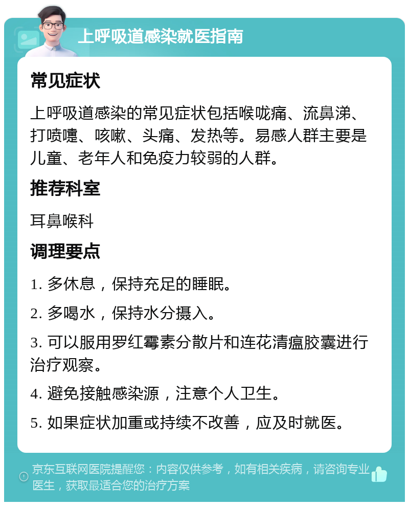 上呼吸道感染就医指南 常见症状 上呼吸道感染的常见症状包括喉咙痛、流鼻涕、打喷嚏、咳嗽、头痛、发热等。易感人群主要是儿童、老年人和免疫力较弱的人群。 推荐科室 耳鼻喉科 调理要点 1. 多休息，保持充足的睡眠。 2. 多喝水，保持水分摄入。 3. 可以服用罗红霉素分散片和连花清瘟胶囊进行治疗观察。 4. 避免接触感染源，注意个人卫生。 5. 如果症状加重或持续不改善，应及时就医。