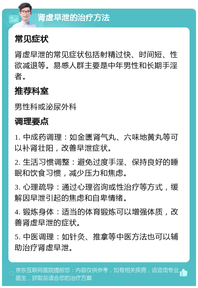 肾虚早泄的治疗方法 常见症状 肾虚早泄的常见症状包括射精过快、时间短、性欲减退等。易感人群主要是中年男性和长期手淫者。 推荐科室 男性科或泌尿外科 调理要点 1. 中成药调理：如金匮肾气丸、六味地黄丸等可以补肾壮阳，改善早泄症状。 2. 生活习惯调整：避免过度手淫、保持良好的睡眠和饮食习惯，减少压力和焦虑。 3. 心理疏导：通过心理咨询或性治疗等方式，缓解因早泄引起的焦虑和自卑情绪。 4. 锻炼身体：适当的体育锻炼可以增强体质，改善肾虚早泄的症状。 5. 中医调理：如针灸、推拿等中医方法也可以辅助治疗肾虚早泄。