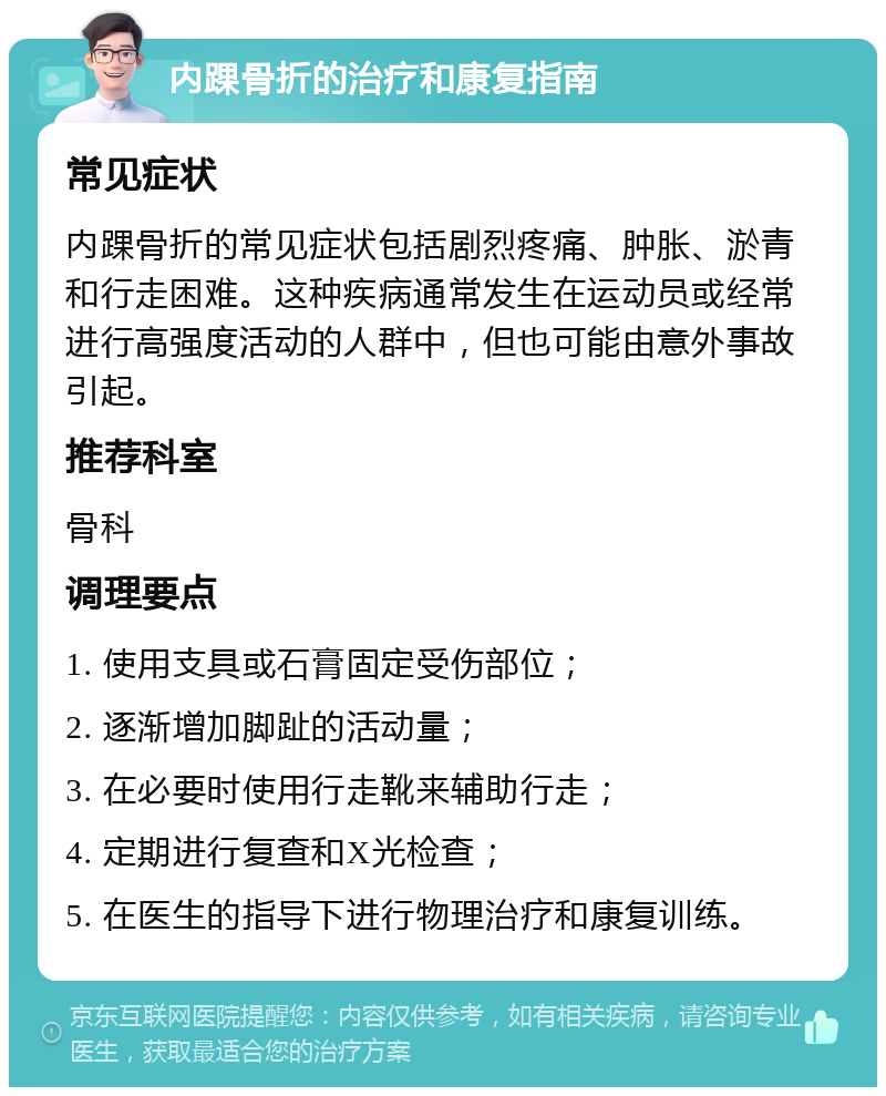 内踝骨折的治疗和康复指南 常见症状 内踝骨折的常见症状包括剧烈疼痛、肿胀、淤青和行走困难。这种疾病通常发生在运动员或经常进行高强度活动的人群中，但也可能由意外事故引起。 推荐科室 骨科 调理要点 1. 使用支具或石膏固定受伤部位； 2. 逐渐增加脚趾的活动量； 3. 在必要时使用行走靴来辅助行走； 4. 定期进行复查和X光检查； 5. 在医生的指导下进行物理治疗和康复训练。