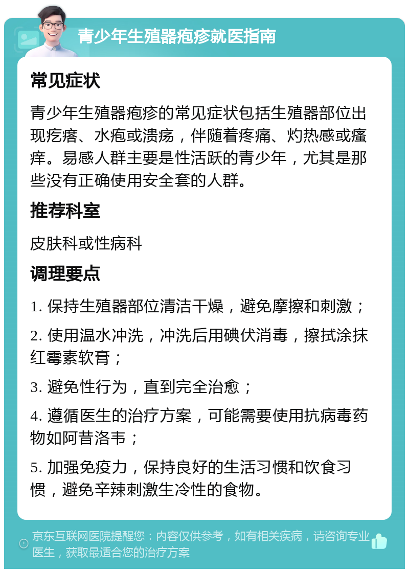 青少年生殖器疱疹就医指南 常见症状 青少年生殖器疱疹的常见症状包括生殖器部位出现疙瘩、水疱或溃疡，伴随着疼痛、灼热感或瘙痒。易感人群主要是性活跃的青少年，尤其是那些没有正确使用安全套的人群。 推荐科室 皮肤科或性病科 调理要点 1. 保持生殖器部位清洁干燥，避免摩擦和刺激； 2. 使用温水冲洗，冲洗后用碘伏消毒，擦拭涂抹红霉素软膏； 3. 避免性行为，直到完全治愈； 4. 遵循医生的治疗方案，可能需要使用抗病毒药物如阿昔洛韦； 5. 加强免疫力，保持良好的生活习惯和饮食习惯，避免辛辣刺激生冷性的食物。