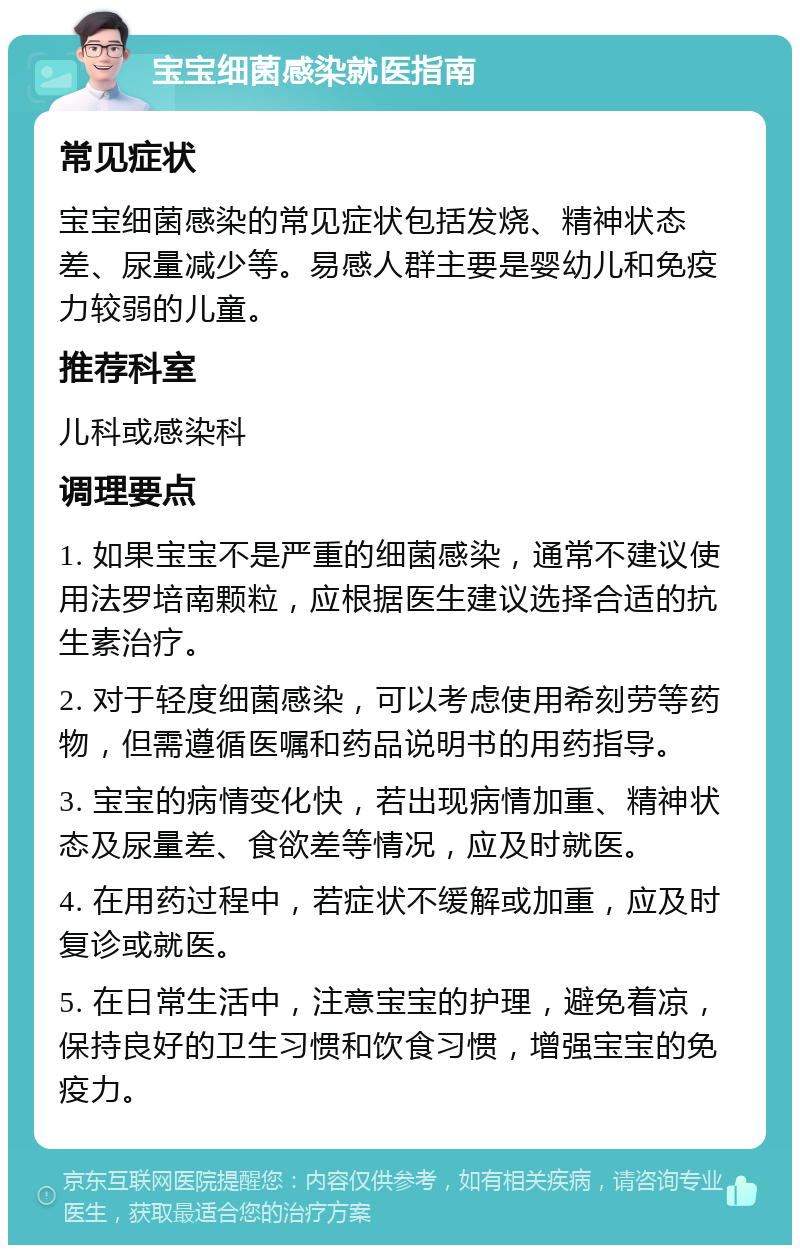 宝宝细菌感染就医指南 常见症状 宝宝细菌感染的常见症状包括发烧、精神状态差、尿量减少等。易感人群主要是婴幼儿和免疫力较弱的儿童。 推荐科室 儿科或感染科 调理要点 1. 如果宝宝不是严重的细菌感染，通常不建议使用法罗培南颗粒，应根据医生建议选择合适的抗生素治疗。 2. 对于轻度细菌感染，可以考虑使用希刻劳等药物，但需遵循医嘱和药品说明书的用药指导。 3. 宝宝的病情变化快，若出现病情加重、精神状态及尿量差、食欲差等情况，应及时就医。 4. 在用药过程中，若症状不缓解或加重，应及时复诊或就医。 5. 在日常生活中，注意宝宝的护理，避免着凉，保持良好的卫生习惯和饮食习惯，增强宝宝的免疫力。