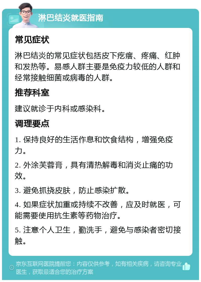 淋巴结炎就医指南 常见症状 淋巴结炎的常见症状包括皮下疙瘩、疼痛、红肿和发热等。易感人群主要是免疫力较低的人群和经常接触细菌或病毒的人群。 推荐科室 建议就诊于内科或感染科。 调理要点 1. 保持良好的生活作息和饮食结构，增强免疫力。 2. 外涂芙蓉膏，具有清热解毒和消炎止痛的功效。 3. 避免抓挠皮肤，防止感染扩散。 4. 如果症状加重或持续不改善，应及时就医，可能需要使用抗生素等药物治疗。 5. 注意个人卫生，勤洗手，避免与感染者密切接触。