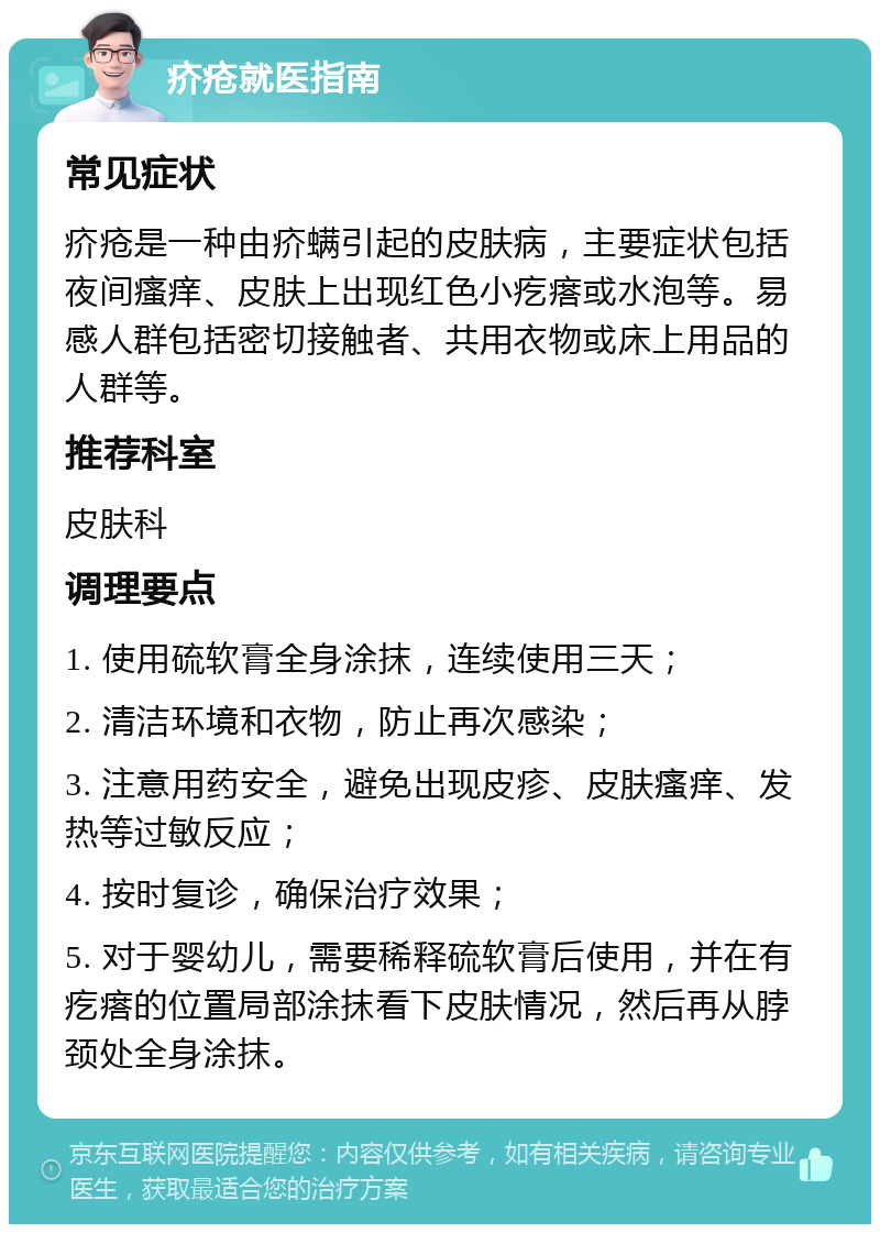 疥疮就医指南 常见症状 疥疮是一种由疥螨引起的皮肤病，主要症状包括夜间瘙痒、皮肤上出现红色小疙瘩或水泡等。易感人群包括密切接触者、共用衣物或床上用品的人群等。 推荐科室 皮肤科 调理要点 1. 使用硫软膏全身涂抹，连续使用三天； 2. 清洁环境和衣物，防止再次感染； 3. 注意用药安全，避免出现皮疹、皮肤瘙痒、发热等过敏反应； 4. 按时复诊，确保治疗效果； 5. 对于婴幼儿，需要稀释硫软膏后使用，并在有疙瘩的位置局部涂抹看下皮肤情况，然后再从脖颈处全身涂抹。