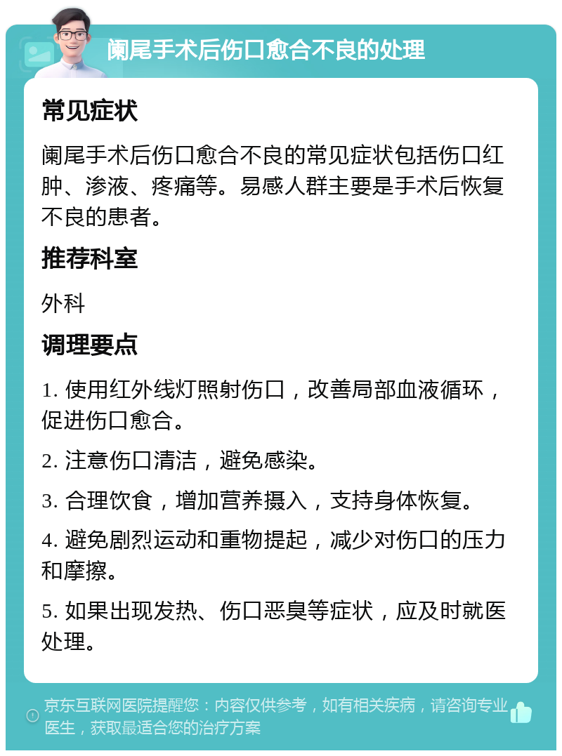 阑尾手术后伤口愈合不良的处理 常见症状 阑尾手术后伤口愈合不良的常见症状包括伤口红肿、渗液、疼痛等。易感人群主要是手术后恢复不良的患者。 推荐科室 外科 调理要点 1. 使用红外线灯照射伤口，改善局部血液循环，促进伤口愈合。 2. 注意伤口清洁，避免感染。 3. 合理饮食，增加营养摄入，支持身体恢复。 4. 避免剧烈运动和重物提起，减少对伤口的压力和摩擦。 5. 如果出现发热、伤口恶臭等症状，应及时就医处理。