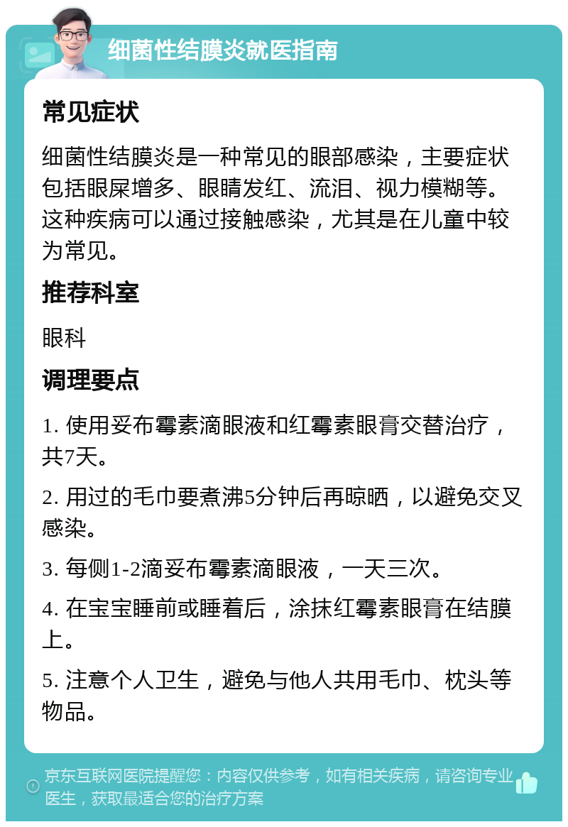 细菌性结膜炎就医指南 常见症状 细菌性结膜炎是一种常见的眼部感染，主要症状包括眼屎增多、眼睛发红、流泪、视力模糊等。这种疾病可以通过接触感染，尤其是在儿童中较为常见。 推荐科室 眼科 调理要点 1. 使用妥布霉素滴眼液和红霉素眼膏交替治疗，共7天。 2. 用过的毛巾要煮沸5分钟后再晾晒，以避免交叉感染。 3. 每侧1-2滴妥布霉素滴眼液，一天三次。 4. 在宝宝睡前或睡着后，涂抹红霉素眼膏在结膜上。 5. 注意个人卫生，避免与他人共用毛巾、枕头等物品。