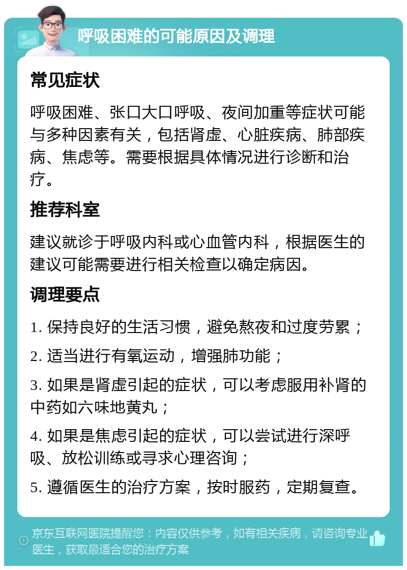 呼吸困难的可能原因及调理 常见症状 呼吸困难、张口大口呼吸、夜间加重等症状可能与多种因素有关，包括肾虚、心脏疾病、肺部疾病、焦虑等。需要根据具体情况进行诊断和治疗。 推荐科室 建议就诊于呼吸内科或心血管内科，根据医生的建议可能需要进行相关检查以确定病因。 调理要点 1. 保持良好的生活习惯，避免熬夜和过度劳累； 2. 适当进行有氧运动，增强肺功能； 3. 如果是肾虚引起的症状，可以考虑服用补肾的中药如六味地黄丸； 4. 如果是焦虑引起的症状，可以尝试进行深呼吸、放松训练或寻求心理咨询； 5. 遵循医生的治疗方案，按时服药，定期复查。