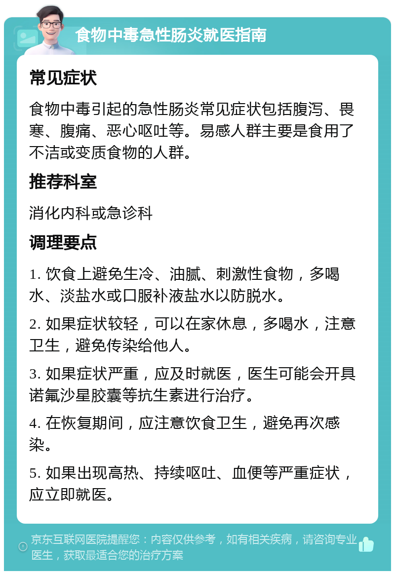 食物中毒急性肠炎就医指南 常见症状 食物中毒引起的急性肠炎常见症状包括腹泻、畏寒、腹痛、恶心呕吐等。易感人群主要是食用了不洁或变质食物的人群。 推荐科室 消化内科或急诊科 调理要点 1. 饮食上避免生冷、油腻、刺激性食物，多喝水、淡盐水或口服补液盐水以防脱水。 2. 如果症状较轻，可以在家休息，多喝水，注意卫生，避免传染给他人。 3. 如果症状严重，应及时就医，医生可能会开具诺氟沙星胶囊等抗生素进行治疗。 4. 在恢复期间，应注意饮食卫生，避免再次感染。 5. 如果出现高热、持续呕吐、血便等严重症状，应立即就医。