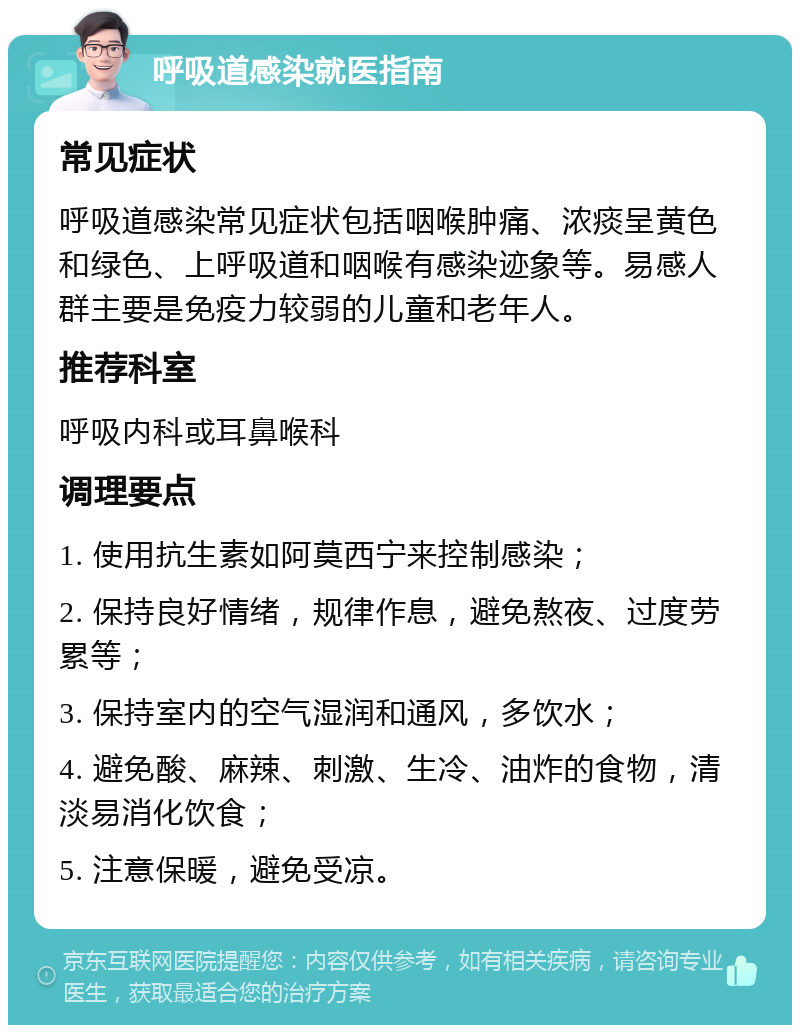 呼吸道感染就医指南 常见症状 呼吸道感染常见症状包括咽喉肿痛、浓痰呈黄色和绿色、上呼吸道和咽喉有感染迹象等。易感人群主要是免疫力较弱的儿童和老年人。 推荐科室 呼吸内科或耳鼻喉科 调理要点 1. 使用抗生素如阿莫西宁来控制感染； 2. 保持良好情绪，规律作息，避免熬夜、过度劳累等； 3. 保持室内的空气湿润和通风，多饮水； 4. 避免酸、麻辣、刺激、生冷、油炸的食物，清淡易消化饮食； 5. 注意保暖，避免受凉。