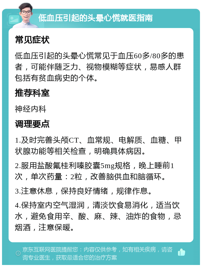 低血压引起的头晕心慌就医指南 常见症状 低血压引起的头晕心慌常见于血压60多/80多的患者，可能伴随乏力、视物模糊等症状，易感人群包括有贫血病史的个体。 推荐科室 神经内科 调理要点 1.及时完善头颅CT、血常规、电解质、血糖、甲状腺功能等相关检查，明确具体病因。 2.服用盐酸氟桂利嗪胶囊5mg规格，晚上睡前1次，单次药量：2粒，改善脑供血和脑循环。 3.注意休息，保持良好情绪，规律作息。 4.保持室内空气湿润，清淡饮食易消化，适当饮水，避免食用辛、酸、麻、辣、油炸的食物，忌烟酒，注意保暖。