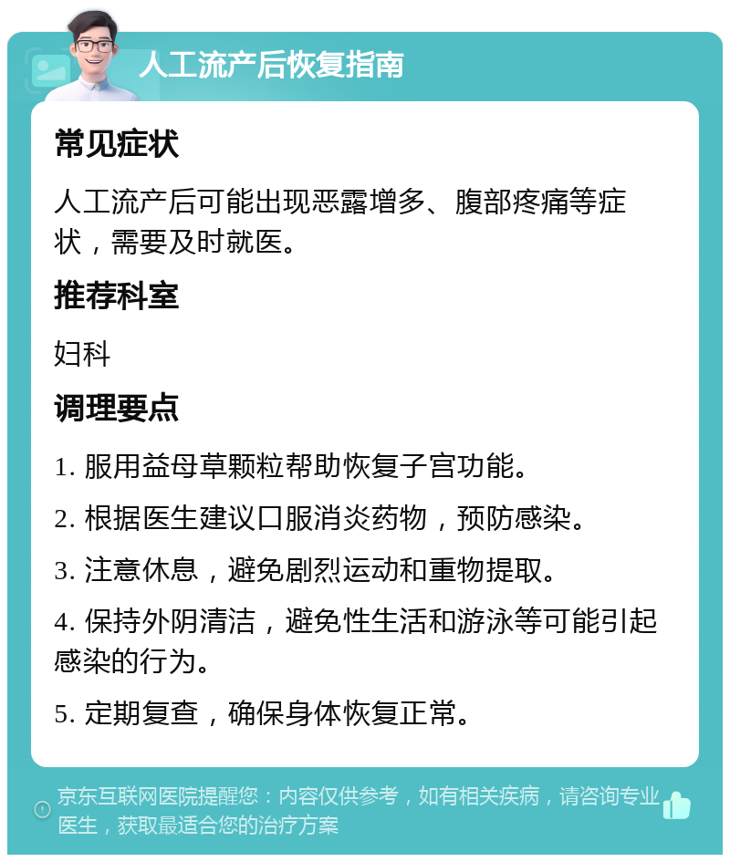 人工流产后恢复指南 常见症状 人工流产后可能出现恶露增多、腹部疼痛等症状，需要及时就医。 推荐科室 妇科 调理要点 1. 服用益母草颗粒帮助恢复子宫功能。 2. 根据医生建议口服消炎药物，预防感染。 3. 注意休息，避免剧烈运动和重物提取。 4. 保持外阴清洁，避免性生活和游泳等可能引起感染的行为。 5. 定期复查，确保身体恢复正常。