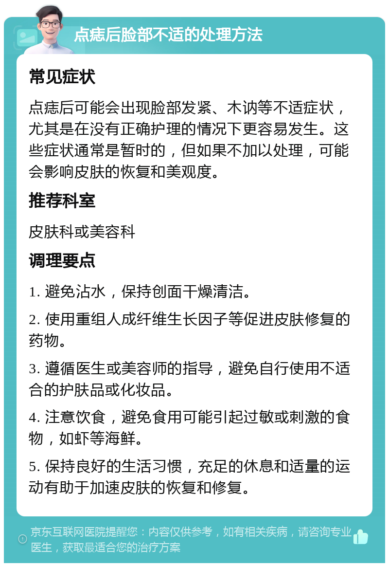 点痣后脸部不适的处理方法 常见症状 点痣后可能会出现脸部发紧、木讷等不适症状，尤其是在没有正确护理的情况下更容易发生。这些症状通常是暂时的，但如果不加以处理，可能会影响皮肤的恢复和美观度。 推荐科室 皮肤科或美容科 调理要点 1. 避免沾水，保持创面干燥清洁。 2. 使用重组人成纤维生长因子等促进皮肤修复的药物。 3. 遵循医生或美容师的指导，避免自行使用不适合的护肤品或化妆品。 4. 注意饮食，避免食用可能引起过敏或刺激的食物，如虾等海鲜。 5. 保持良好的生活习惯，充足的休息和适量的运动有助于加速皮肤的恢复和修复。