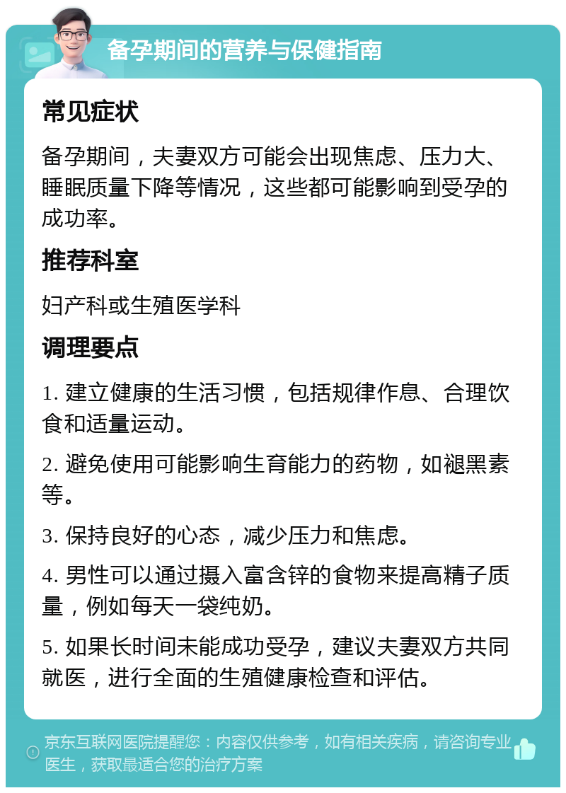 备孕期间的营养与保健指南 常见症状 备孕期间，夫妻双方可能会出现焦虑、压力大、睡眠质量下降等情况，这些都可能影响到受孕的成功率。 推荐科室 妇产科或生殖医学科 调理要点 1. 建立健康的生活习惯，包括规律作息、合理饮食和适量运动。 2. 避免使用可能影响生育能力的药物，如褪黑素等。 3. 保持良好的心态，减少压力和焦虑。 4. 男性可以通过摄入富含锌的食物来提高精子质量，例如每天一袋纯奶。 5. 如果长时间未能成功受孕，建议夫妻双方共同就医，进行全面的生殖健康检查和评估。