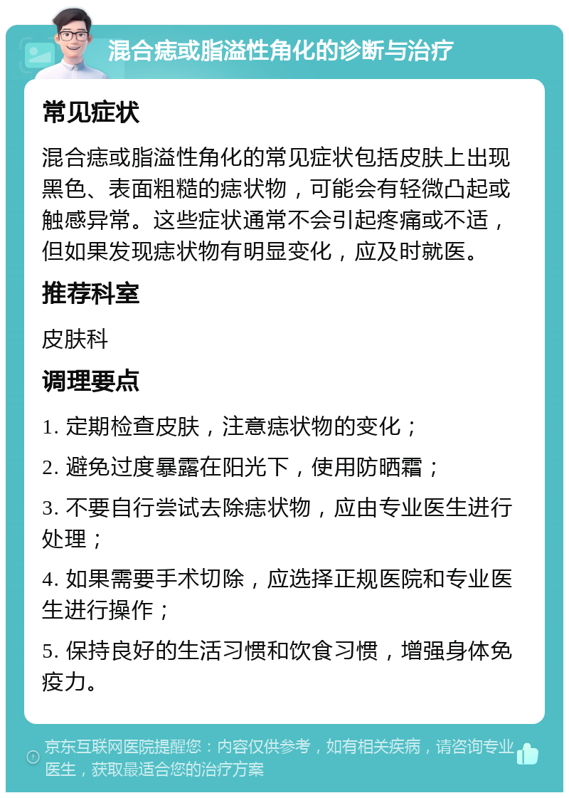 混合痣或脂溢性角化的诊断与治疗 常见症状 混合痣或脂溢性角化的常见症状包括皮肤上出现黑色、表面粗糙的痣状物，可能会有轻微凸起或触感异常。这些症状通常不会引起疼痛或不适，但如果发现痣状物有明显变化，应及时就医。 推荐科室 皮肤科 调理要点 1. 定期检查皮肤，注意痣状物的变化； 2. 避免过度暴露在阳光下，使用防晒霜； 3. 不要自行尝试去除痣状物，应由专业医生进行处理； 4. 如果需要手术切除，应选择正规医院和专业医生进行操作； 5. 保持良好的生活习惯和饮食习惯，增强身体免疫力。