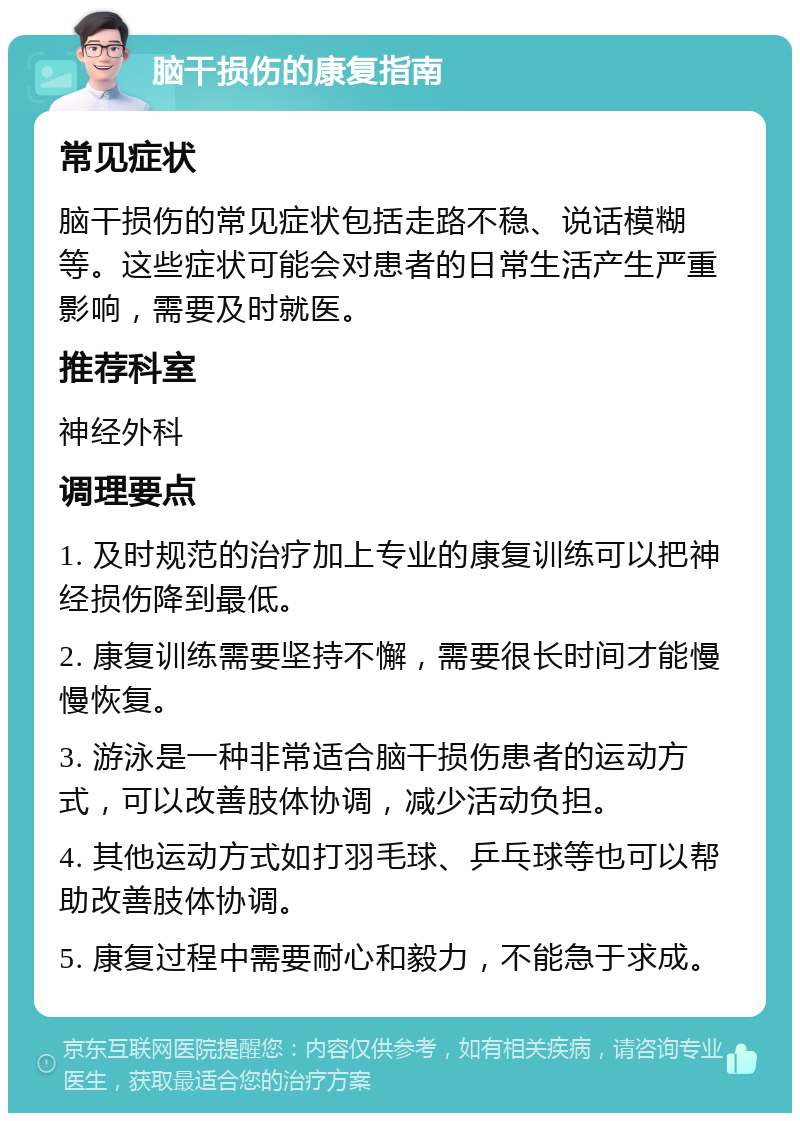 脑干损伤的康复指南 常见症状 脑干损伤的常见症状包括走路不稳、说话模糊等。这些症状可能会对患者的日常生活产生严重影响，需要及时就医。 推荐科室 神经外科 调理要点 1. 及时规范的治疗加上专业的康复训练可以把神经损伤降到最低。 2. 康复训练需要坚持不懈，需要很长时间才能慢慢恢复。 3. 游泳是一种非常适合脑干损伤患者的运动方式，可以改善肢体协调，减少活动负担。 4. 其他运动方式如打羽毛球、乒乓球等也可以帮助改善肢体协调。 5. 康复过程中需要耐心和毅力，不能急于求成。