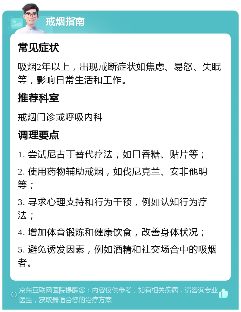 戒烟指南 常见症状 吸烟2年以上，出现戒断症状如焦虑、易怒、失眠等，影响日常生活和工作。 推荐科室 戒烟门诊或呼吸内科 调理要点 1. 尝试尼古丁替代疗法，如口香糖、贴片等； 2. 使用药物辅助戒烟，如伐尼克兰、安非他明等； 3. 寻求心理支持和行为干预，例如认知行为疗法； 4. 增加体育锻炼和健康饮食，改善身体状况； 5. 避免诱发因素，例如酒精和社交场合中的吸烟者。