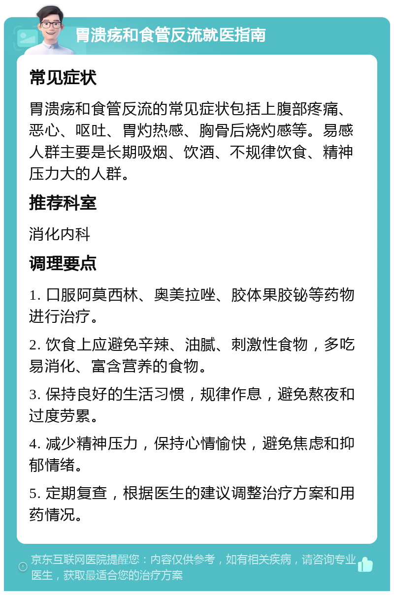 胃溃疡和食管反流就医指南 常见症状 胃溃疡和食管反流的常见症状包括上腹部疼痛、恶心、呕吐、胃灼热感、胸骨后烧灼感等。易感人群主要是长期吸烟、饮酒、不规律饮食、精神压力大的人群。 推荐科室 消化内科 调理要点 1. 口服阿莫西林、奥美拉唑、胶体果胶铋等药物进行治疗。 2. 饮食上应避免辛辣、油腻、刺激性食物，多吃易消化、富含营养的食物。 3. 保持良好的生活习惯，规律作息，避免熬夜和过度劳累。 4. 减少精神压力，保持心情愉快，避免焦虑和抑郁情绪。 5. 定期复查，根据医生的建议调整治疗方案和用药情况。