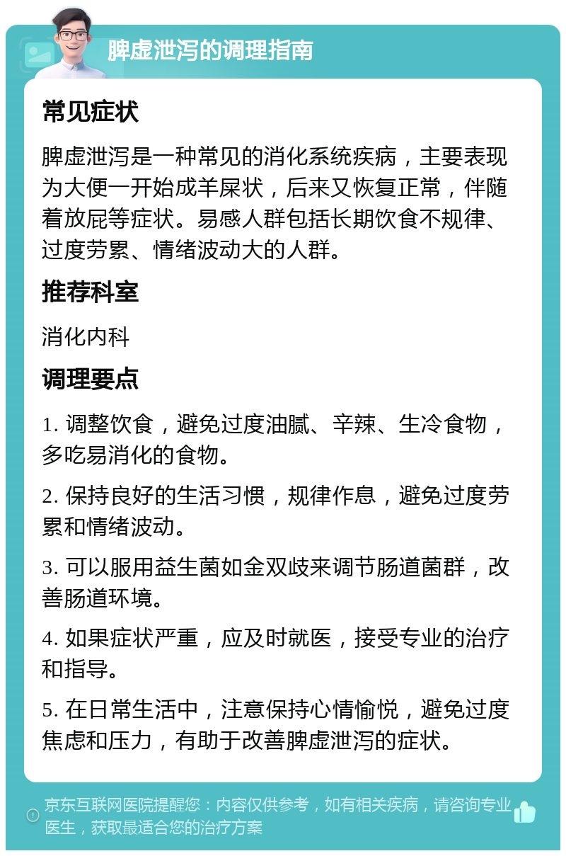 脾虚泄泻的调理指南 常见症状 脾虚泄泻是一种常见的消化系统疾病，主要表现为大便一开始成羊屎状，后来又恢复正常，伴随着放屁等症状。易感人群包括长期饮食不规律、过度劳累、情绪波动大的人群。 推荐科室 消化内科 调理要点 1. 调整饮食，避免过度油腻、辛辣、生冷食物，多吃易消化的食物。 2. 保持良好的生活习惯，规律作息，避免过度劳累和情绪波动。 3. 可以服用益生菌如金双歧来调节肠道菌群，改善肠道环境。 4. 如果症状严重，应及时就医，接受专业的治疗和指导。 5. 在日常生活中，注意保持心情愉悦，避免过度焦虑和压力，有助于改善脾虚泄泻的症状。