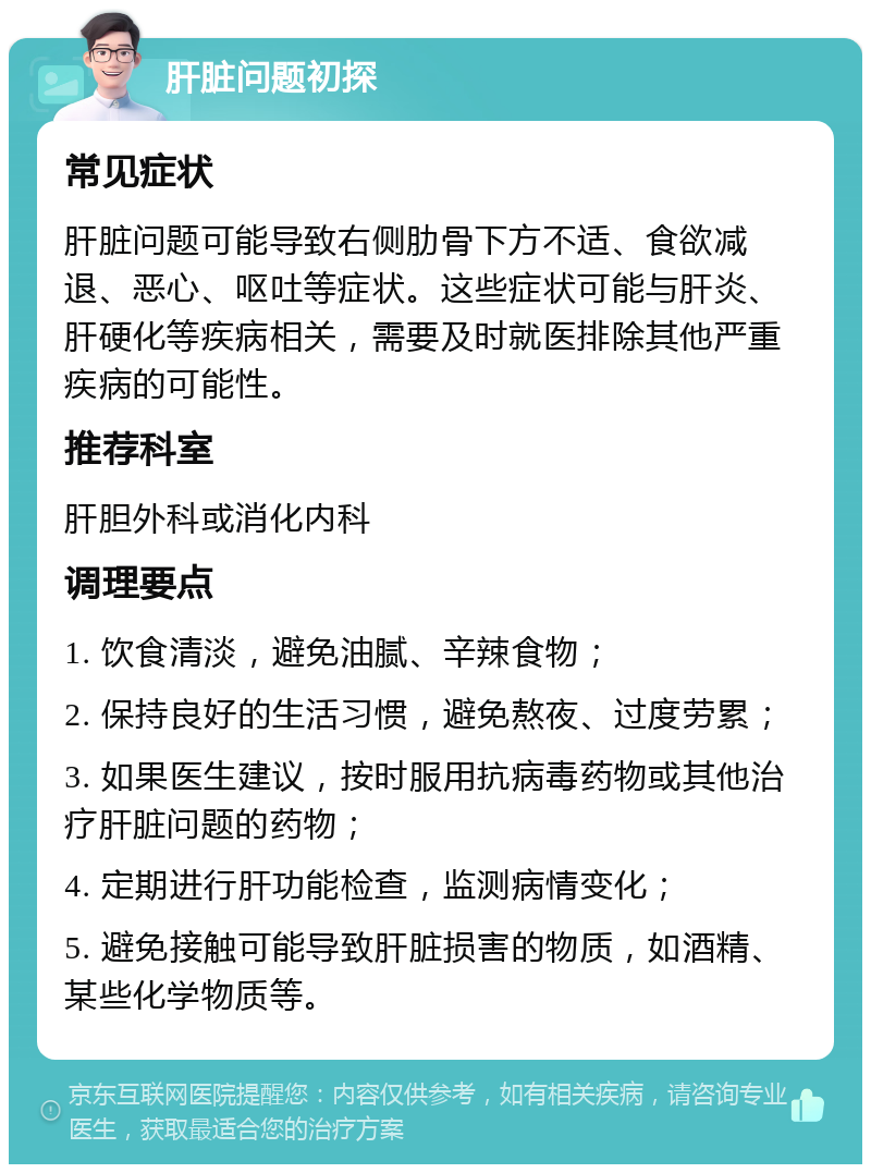 肝脏问题初探 常见症状 肝脏问题可能导致右侧肋骨下方不适、食欲减退、恶心、呕吐等症状。这些症状可能与肝炎、肝硬化等疾病相关，需要及时就医排除其他严重疾病的可能性。 推荐科室 肝胆外科或消化内科 调理要点 1. 饮食清淡，避免油腻、辛辣食物； 2. 保持良好的生活习惯，避免熬夜、过度劳累； 3. 如果医生建议，按时服用抗病毒药物或其他治疗肝脏问题的药物； 4. 定期进行肝功能检查，监测病情变化； 5. 避免接触可能导致肝脏损害的物质，如酒精、某些化学物质等。