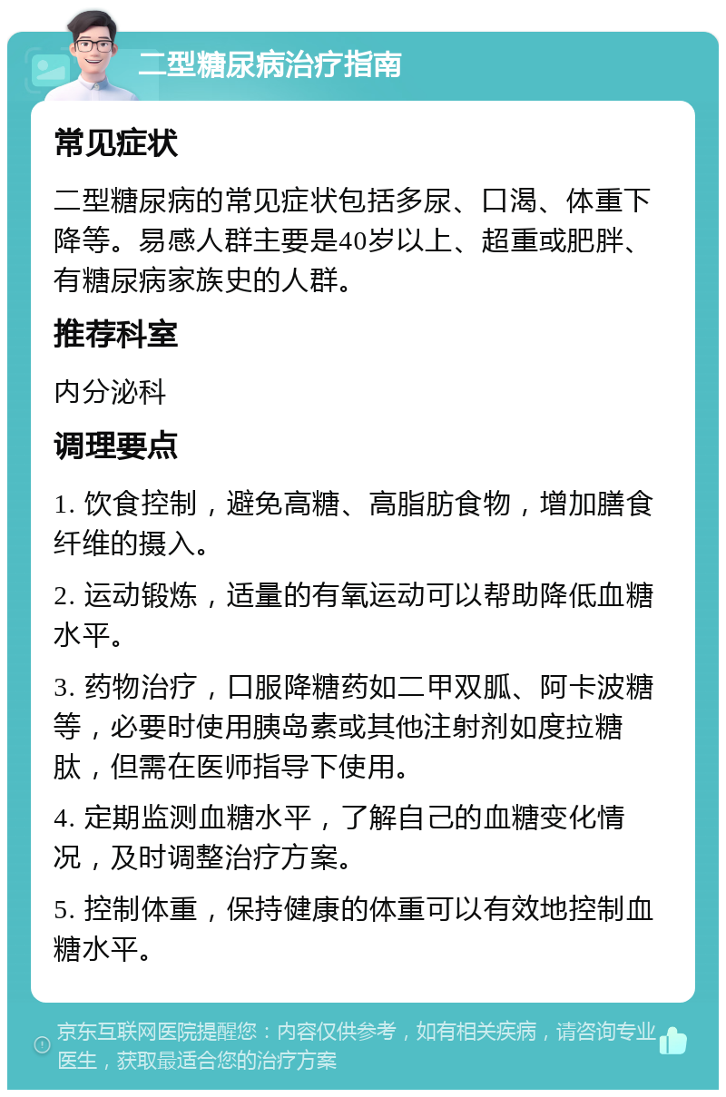 二型糖尿病治疗指南 常见症状 二型糖尿病的常见症状包括多尿、口渴、体重下降等。易感人群主要是40岁以上、超重或肥胖、有糖尿病家族史的人群。 推荐科室 内分泌科 调理要点 1. 饮食控制，避免高糖、高脂肪食物，增加膳食纤维的摄入。 2. 运动锻炼，适量的有氧运动可以帮助降低血糖水平。 3. 药物治疗，口服降糖药如二甲双胍、阿卡波糖等，必要时使用胰岛素或其他注射剂如度拉糖肽，但需在医师指导下使用。 4. 定期监测血糖水平，了解自己的血糖变化情况，及时调整治疗方案。 5. 控制体重，保持健康的体重可以有效地控制血糖水平。