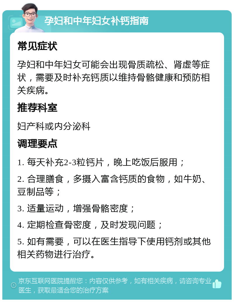 孕妇和中年妇女补钙指南 常见症状 孕妇和中年妇女可能会出现骨质疏松、肾虚等症状，需要及时补充钙质以维持骨骼健康和预防相关疾病。 推荐科室 妇产科或内分泌科 调理要点 1. 每天补充2-3粒钙片，晚上吃饭后服用； 2. 合理膳食，多摄入富含钙质的食物，如牛奶、豆制品等； 3. 适量运动，增强骨骼密度； 4. 定期检查骨密度，及时发现问题； 5. 如有需要，可以在医生指导下使用钙剂或其他相关药物进行治疗。