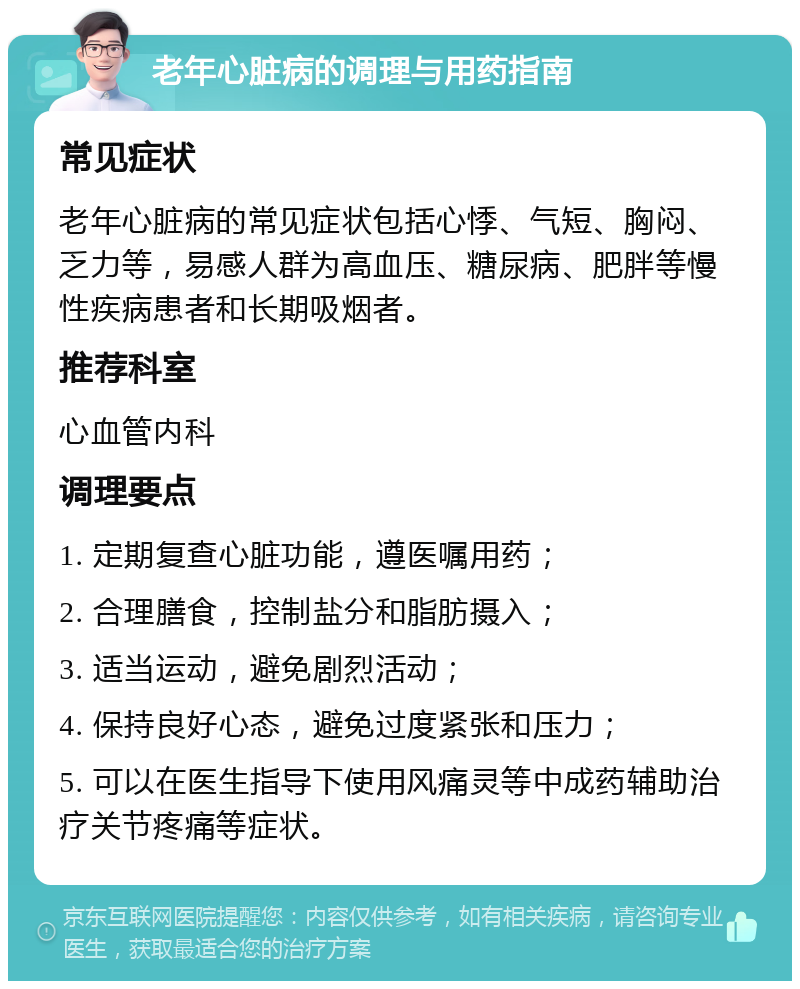 老年心脏病的调理与用药指南 常见症状 老年心脏病的常见症状包括心悸、气短、胸闷、乏力等，易感人群为高血压、糖尿病、肥胖等慢性疾病患者和长期吸烟者。 推荐科室 心血管内科 调理要点 1. 定期复查心脏功能，遵医嘱用药； 2. 合理膳食，控制盐分和脂肪摄入； 3. 适当运动，避免剧烈活动； 4. 保持良好心态，避免过度紧张和压力； 5. 可以在医生指导下使用风痛灵等中成药辅助治疗关节疼痛等症状。