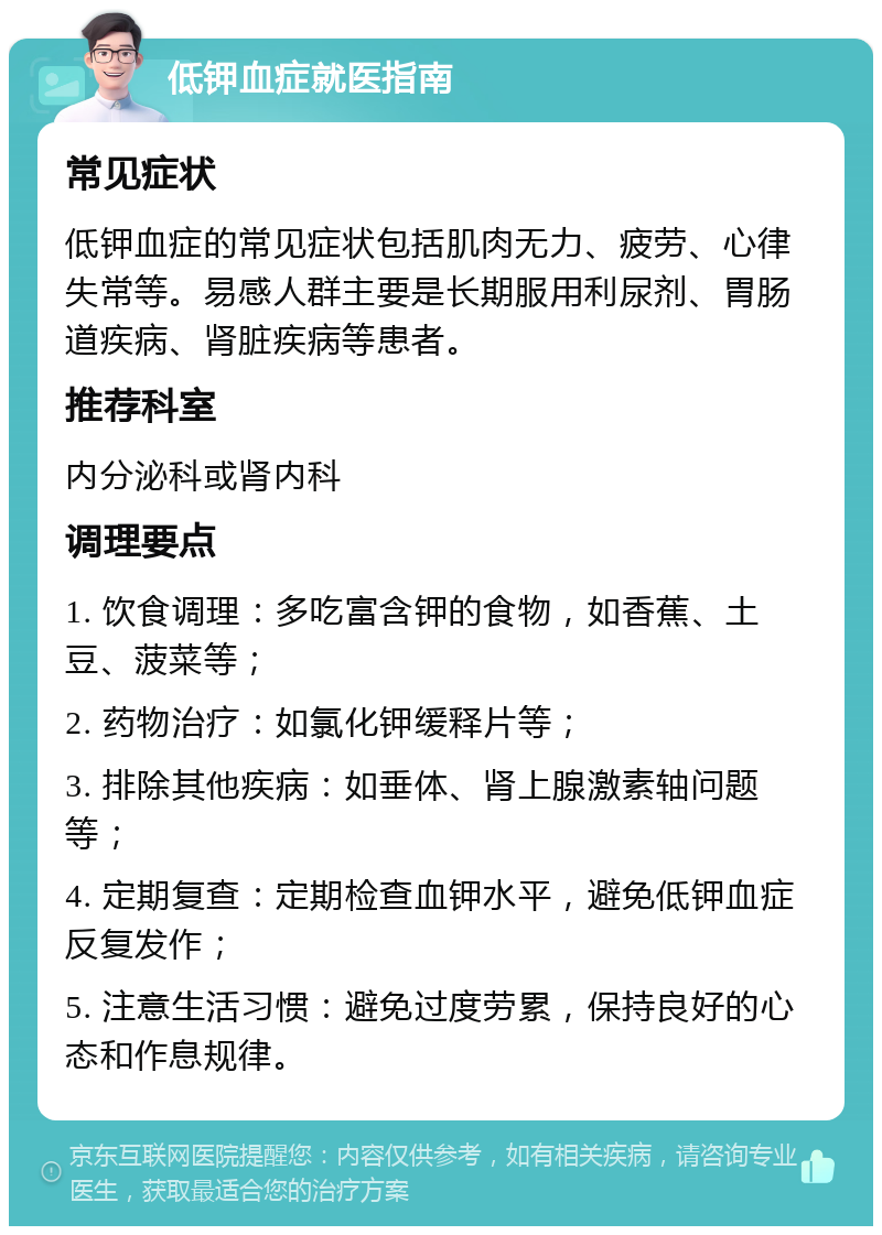 低钾血症就医指南 常见症状 低钾血症的常见症状包括肌肉无力、疲劳、心律失常等。易感人群主要是长期服用利尿剂、胃肠道疾病、肾脏疾病等患者。 推荐科室 内分泌科或肾内科 调理要点 1. 饮食调理：多吃富含钾的食物，如香蕉、土豆、菠菜等； 2. 药物治疗：如氯化钾缓释片等； 3. 排除其他疾病：如垂体、肾上腺激素轴问题等； 4. 定期复查：定期检查血钾水平，避免低钾血症反复发作； 5. 注意生活习惯：避免过度劳累，保持良好的心态和作息规律。