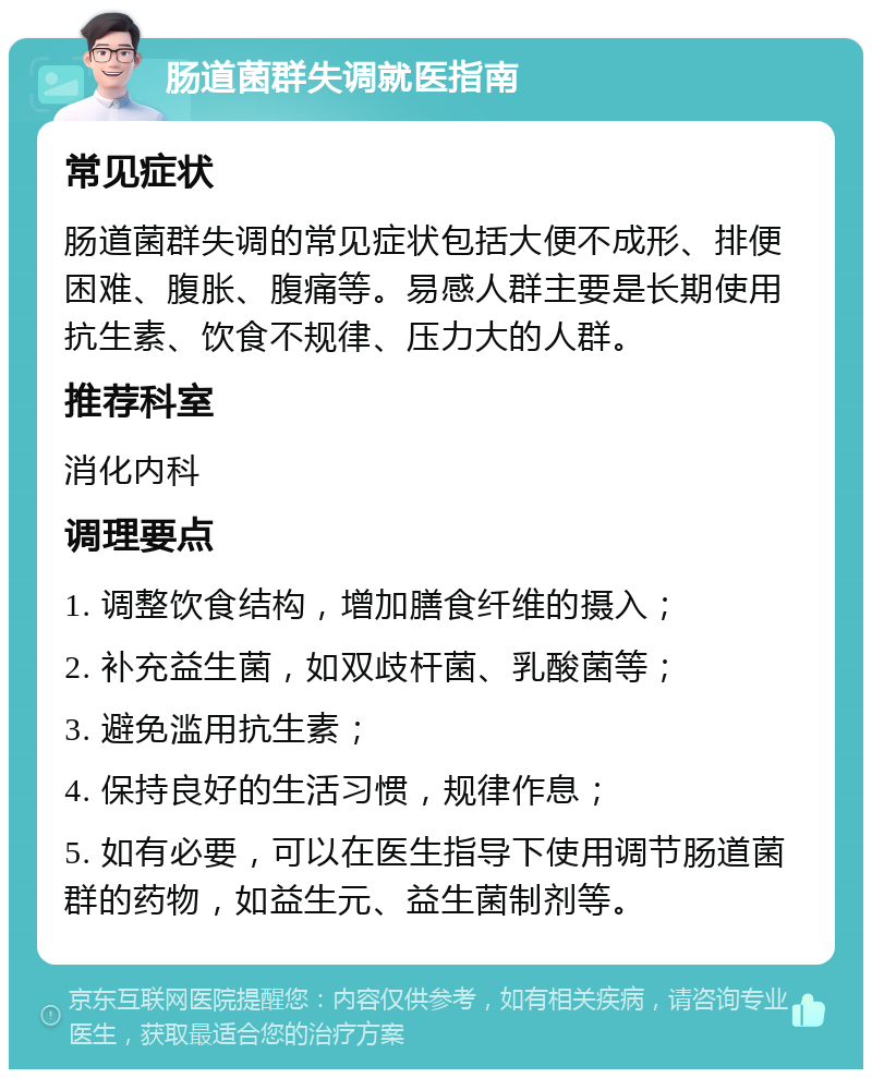 肠道菌群失调就医指南 常见症状 肠道菌群失调的常见症状包括大便不成形、排便困难、腹胀、腹痛等。易感人群主要是长期使用抗生素、饮食不规律、压力大的人群。 推荐科室 消化内科 调理要点 1. 调整饮食结构，增加膳食纤维的摄入； 2. 补充益生菌，如双歧杆菌、乳酸菌等； 3. 避免滥用抗生素； 4. 保持良好的生活习惯，规律作息； 5. 如有必要，可以在医生指导下使用调节肠道菌群的药物，如益生元、益生菌制剂等。