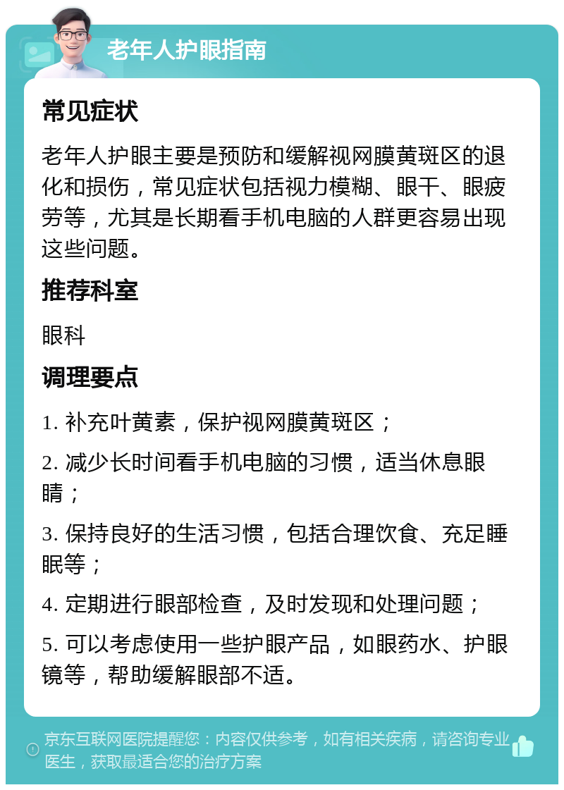 老年人护眼指南 常见症状 老年人护眼主要是预防和缓解视网膜黄斑区的退化和损伤，常见症状包括视力模糊、眼干、眼疲劳等，尤其是长期看手机电脑的人群更容易出现这些问题。 推荐科室 眼科 调理要点 1. 补充叶黄素，保护视网膜黄斑区； 2. 减少长时间看手机电脑的习惯，适当休息眼睛； 3. 保持良好的生活习惯，包括合理饮食、充足睡眠等； 4. 定期进行眼部检查，及时发现和处理问题； 5. 可以考虑使用一些护眼产品，如眼药水、护眼镜等，帮助缓解眼部不适。