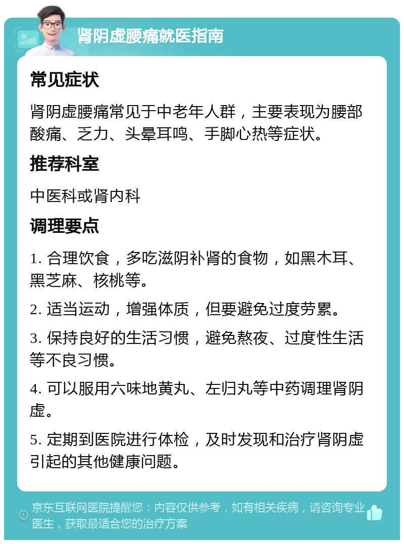 肾阴虚腰痛就医指南 常见症状 肾阴虚腰痛常见于中老年人群，主要表现为腰部酸痛、乏力、头晕耳鸣、手脚心热等症状。 推荐科室 中医科或肾内科 调理要点 1. 合理饮食，多吃滋阴补肾的食物，如黑木耳、黑芝麻、核桃等。 2. 适当运动，增强体质，但要避免过度劳累。 3. 保持良好的生活习惯，避免熬夜、过度性生活等不良习惯。 4. 可以服用六味地黄丸、左归丸等中药调理肾阴虚。 5. 定期到医院进行体检，及时发现和治疗肾阴虚引起的其他健康问题。