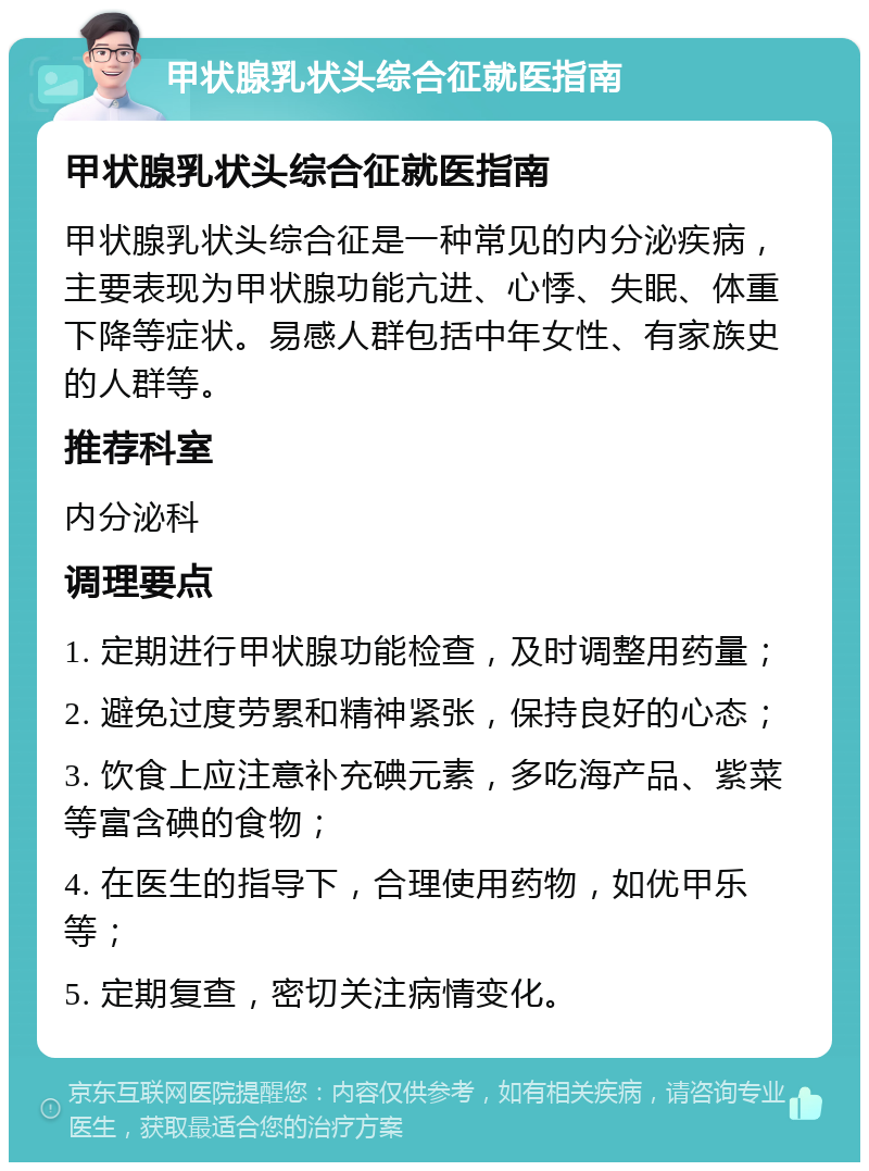 甲状腺乳状头综合征就医指南 甲状腺乳状头综合征就医指南 甲状腺乳状头综合征是一种常见的内分泌疾病，主要表现为甲状腺功能亢进、心悸、失眠、体重下降等症状。易感人群包括中年女性、有家族史的人群等。 推荐科室 内分泌科 调理要点 1. 定期进行甲状腺功能检查，及时调整用药量； 2. 避免过度劳累和精神紧张，保持良好的心态； 3. 饮食上应注意补充碘元素，多吃海产品、紫菜等富含碘的食物； 4. 在医生的指导下，合理使用药物，如优甲乐等； 5. 定期复查，密切关注病情变化。