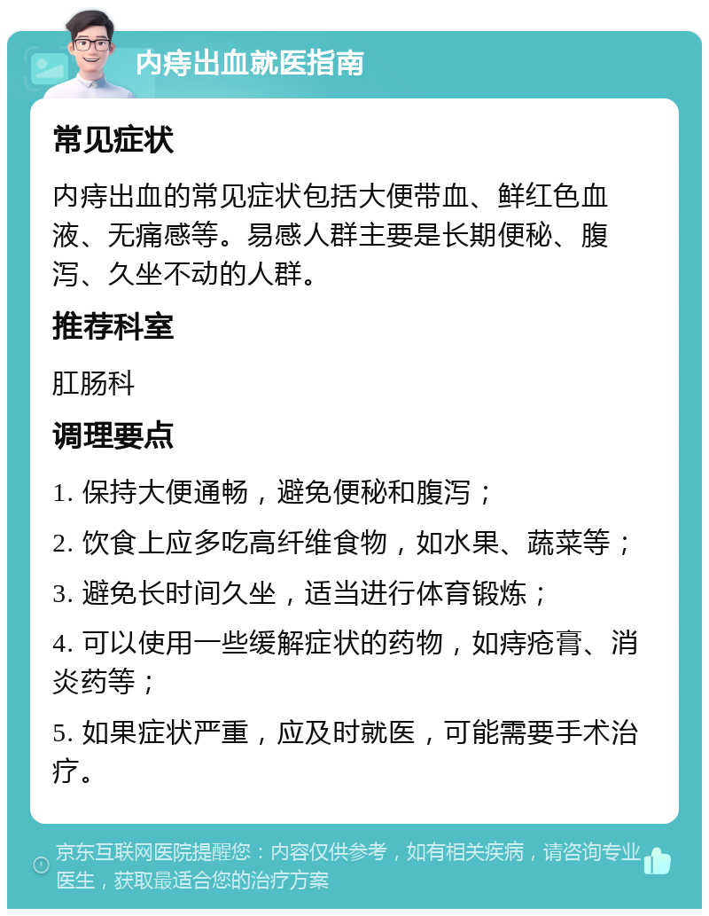 内痔出血就医指南 常见症状 内痔出血的常见症状包括大便带血、鲜红色血液、无痛感等。易感人群主要是长期便秘、腹泻、久坐不动的人群。 推荐科室 肛肠科 调理要点 1. 保持大便通畅，避免便秘和腹泻； 2. 饮食上应多吃高纤维食物，如水果、蔬菜等； 3. 避免长时间久坐，适当进行体育锻炼； 4. 可以使用一些缓解症状的药物，如痔疮膏、消炎药等； 5. 如果症状严重，应及时就医，可能需要手术治疗。