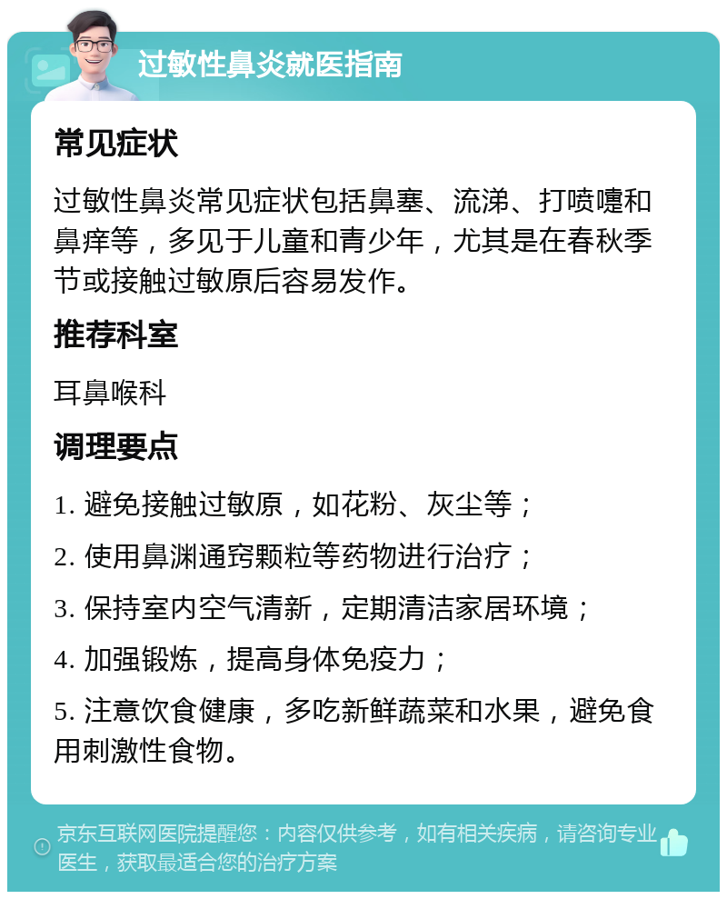 过敏性鼻炎就医指南 常见症状 过敏性鼻炎常见症状包括鼻塞、流涕、打喷嚏和鼻痒等，多见于儿童和青少年，尤其是在春秋季节或接触过敏原后容易发作。 推荐科室 耳鼻喉科 调理要点 1. 避免接触过敏原，如花粉、灰尘等； 2. 使用鼻渊通窍颗粒等药物进行治疗； 3. 保持室内空气清新，定期清洁家居环境； 4. 加强锻炼，提高身体免疫力； 5. 注意饮食健康，多吃新鲜蔬菜和水果，避免食用刺激性食物。