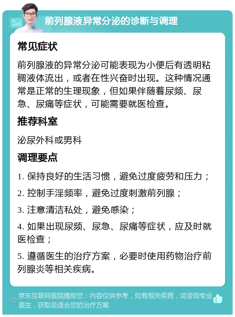 前列腺液异常分泌的诊断与调理 常见症状 前列腺液的异常分泌可能表现为小便后有透明粘稠液体流出，或者在性兴奋时出现。这种情况通常是正常的生理现象，但如果伴随着尿频、尿急、尿痛等症状，可能需要就医检查。 推荐科室 泌尿外科或男科 调理要点 1. 保持良好的生活习惯，避免过度疲劳和压力； 2. 控制手淫频率，避免过度刺激前列腺； 3. 注意清洁私处，避免感染； 4. 如果出现尿频、尿急、尿痛等症状，应及时就医检查； 5. 遵循医生的治疗方案，必要时使用药物治疗前列腺炎等相关疾病。