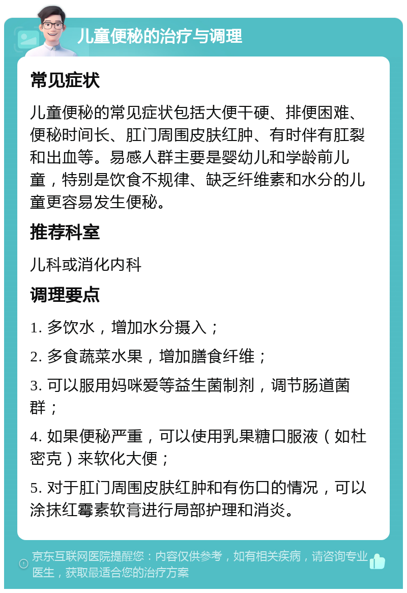 儿童便秘的治疗与调理 常见症状 儿童便秘的常见症状包括大便干硬、排便困难、便秘时间长、肛门周围皮肤红肿、有时伴有肛裂和出血等。易感人群主要是婴幼儿和学龄前儿童，特别是饮食不规律、缺乏纤维素和水分的儿童更容易发生便秘。 推荐科室 儿科或消化内科 调理要点 1. 多饮水，增加水分摄入； 2. 多食蔬菜水果，增加膳食纤维； 3. 可以服用妈咪爱等益生菌制剂，调节肠道菌群； 4. 如果便秘严重，可以使用乳果糖口服液（如杜密克）来软化大便； 5. 对于肛门周围皮肤红肿和有伤口的情况，可以涂抹红霉素软膏进行局部护理和消炎。