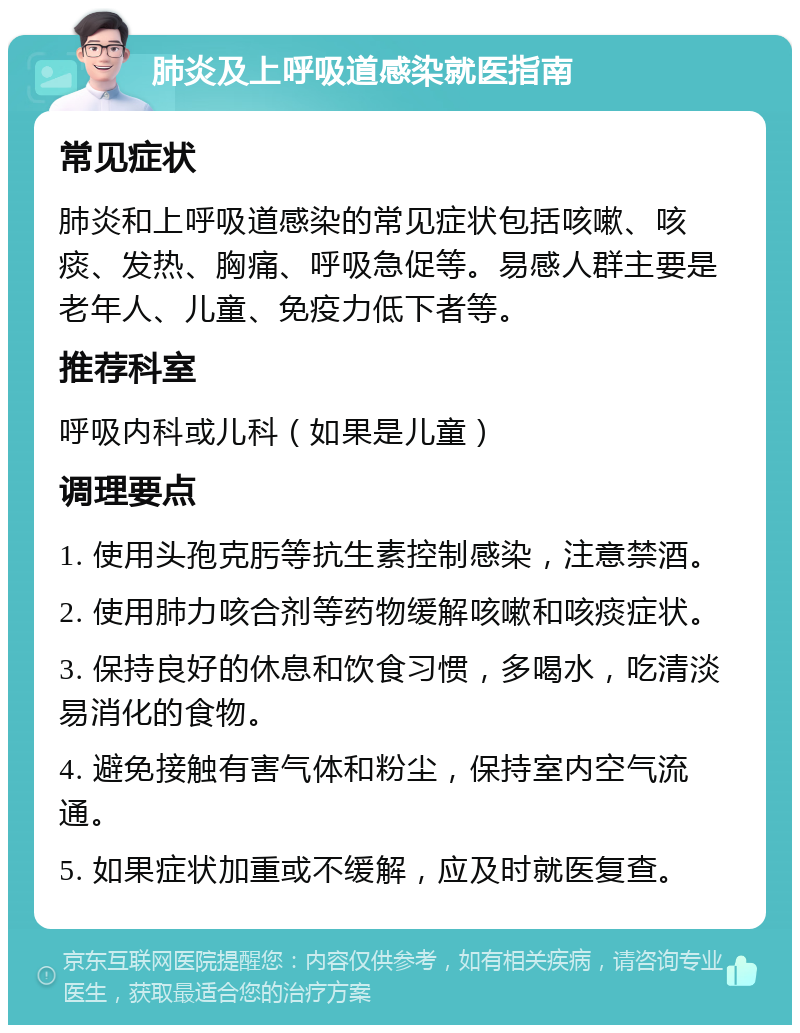 肺炎及上呼吸道感染就医指南 常见症状 肺炎和上呼吸道感染的常见症状包括咳嗽、咳痰、发热、胸痛、呼吸急促等。易感人群主要是老年人、儿童、免疫力低下者等。 推荐科室 呼吸内科或儿科（如果是儿童） 调理要点 1. 使用头孢克肟等抗生素控制感染，注意禁酒。 2. 使用肺力咳合剂等药物缓解咳嗽和咳痰症状。 3. 保持良好的休息和饮食习惯，多喝水，吃清淡易消化的食物。 4. 避免接触有害气体和粉尘，保持室内空气流通。 5. 如果症状加重或不缓解，应及时就医复查。