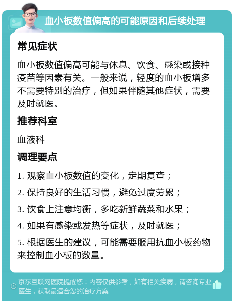 血小板数值偏高的可能原因和后续处理 常见症状 血小板数值偏高可能与休息、饮食、感染或接种疫苗等因素有关。一般来说，轻度的血小板增多不需要特别的治疗，但如果伴随其他症状，需要及时就医。 推荐科室 血液科 调理要点 1. 观察血小板数值的变化，定期复查； 2. 保持良好的生活习惯，避免过度劳累； 3. 饮食上注意均衡，多吃新鲜蔬菜和水果； 4. 如果有感染或发热等症状，及时就医； 5. 根据医生的建议，可能需要服用抗血小板药物来控制血小板的数量。