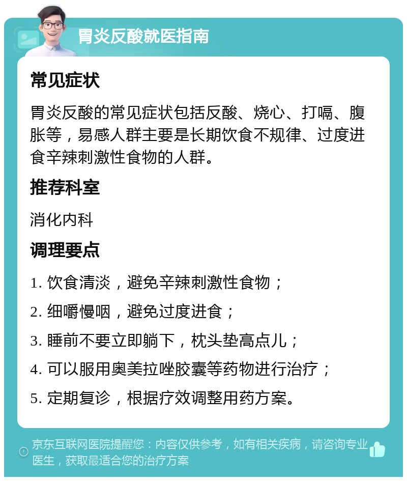 胃炎反酸就医指南 常见症状 胃炎反酸的常见症状包括反酸、烧心、打嗝、腹胀等，易感人群主要是长期饮食不规律、过度进食辛辣刺激性食物的人群。 推荐科室 消化内科 调理要点 1. 饮食清淡，避免辛辣刺激性食物； 2. 细嚼慢咽，避免过度进食； 3. 睡前不要立即躺下，枕头垫高点儿； 4. 可以服用奥美拉唑胶囊等药物进行治疗； 5. 定期复诊，根据疗效调整用药方案。