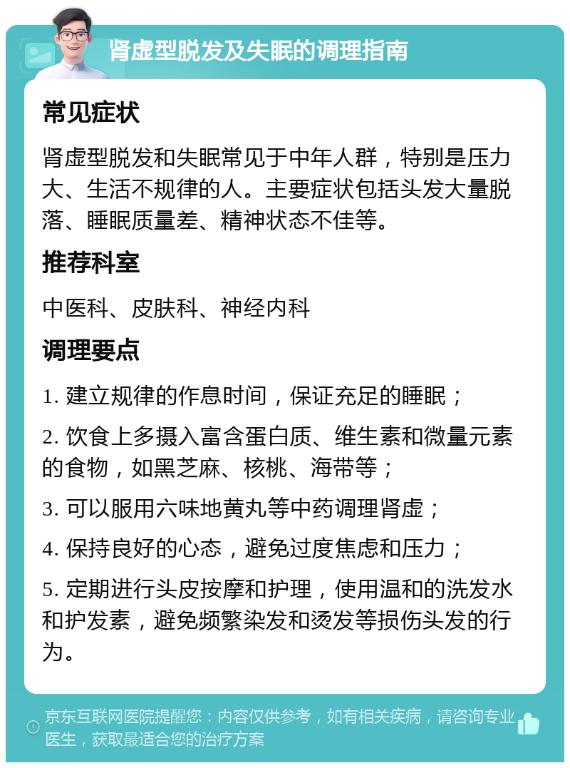 肾虚型脱发及失眠的调理指南 常见症状 肾虚型脱发和失眠常见于中年人群，特别是压力大、生活不规律的人。主要症状包括头发大量脱落、睡眠质量差、精神状态不佳等。 推荐科室 中医科、皮肤科、神经内科 调理要点 1. 建立规律的作息时间，保证充足的睡眠； 2. 饮食上多摄入富含蛋白质、维生素和微量元素的食物，如黑芝麻、核桃、海带等； 3. 可以服用六味地黄丸等中药调理肾虚； 4. 保持良好的心态，避免过度焦虑和压力； 5. 定期进行头皮按摩和护理，使用温和的洗发水和护发素，避免频繁染发和烫发等损伤头发的行为。