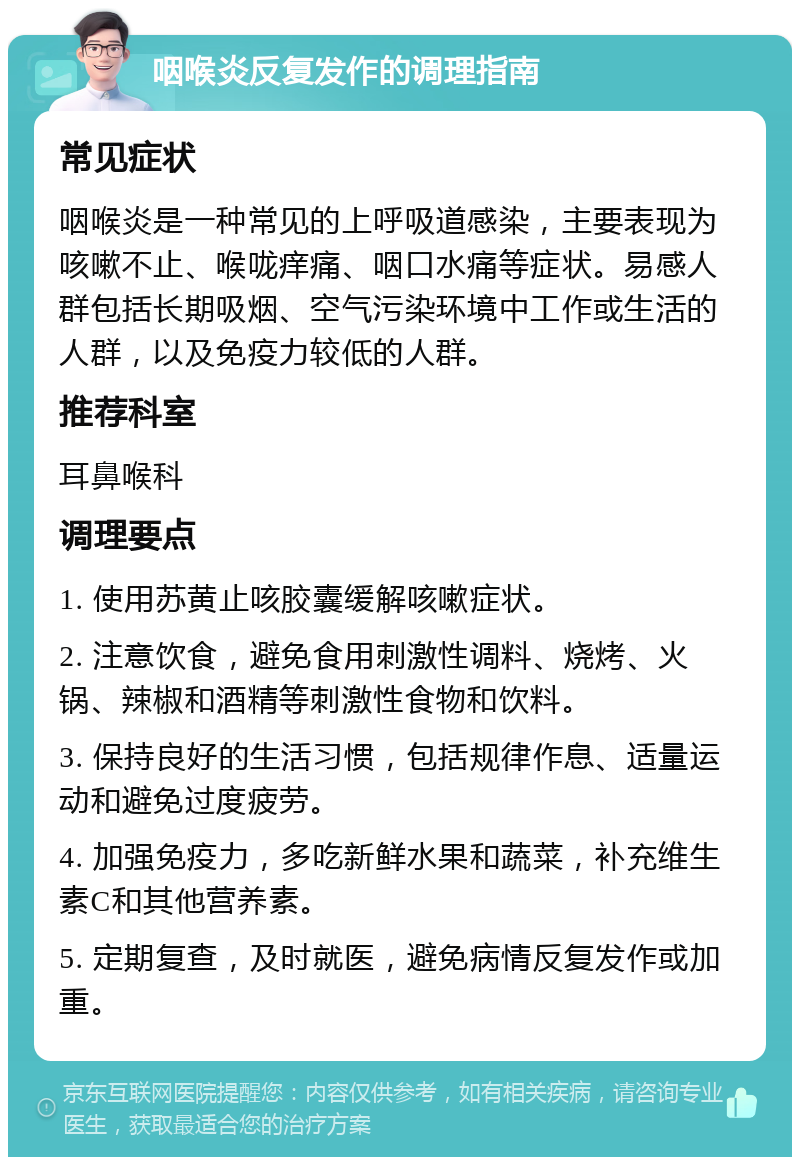 咽喉炎反复发作的调理指南 常见症状 咽喉炎是一种常见的上呼吸道感染，主要表现为咳嗽不止、喉咙痒痛、咽口水痛等症状。易感人群包括长期吸烟、空气污染环境中工作或生活的人群，以及免疫力较低的人群。 推荐科室 耳鼻喉科 调理要点 1. 使用苏黄止咳胶囊缓解咳嗽症状。 2. 注意饮食，避免食用刺激性调料、烧烤、火锅、辣椒和酒精等刺激性食物和饮料。 3. 保持良好的生活习惯，包括规律作息、适量运动和避免过度疲劳。 4. 加强免疫力，多吃新鲜水果和蔬菜，补充维生素C和其他营养素。 5. 定期复查，及时就医，避免病情反复发作或加重。