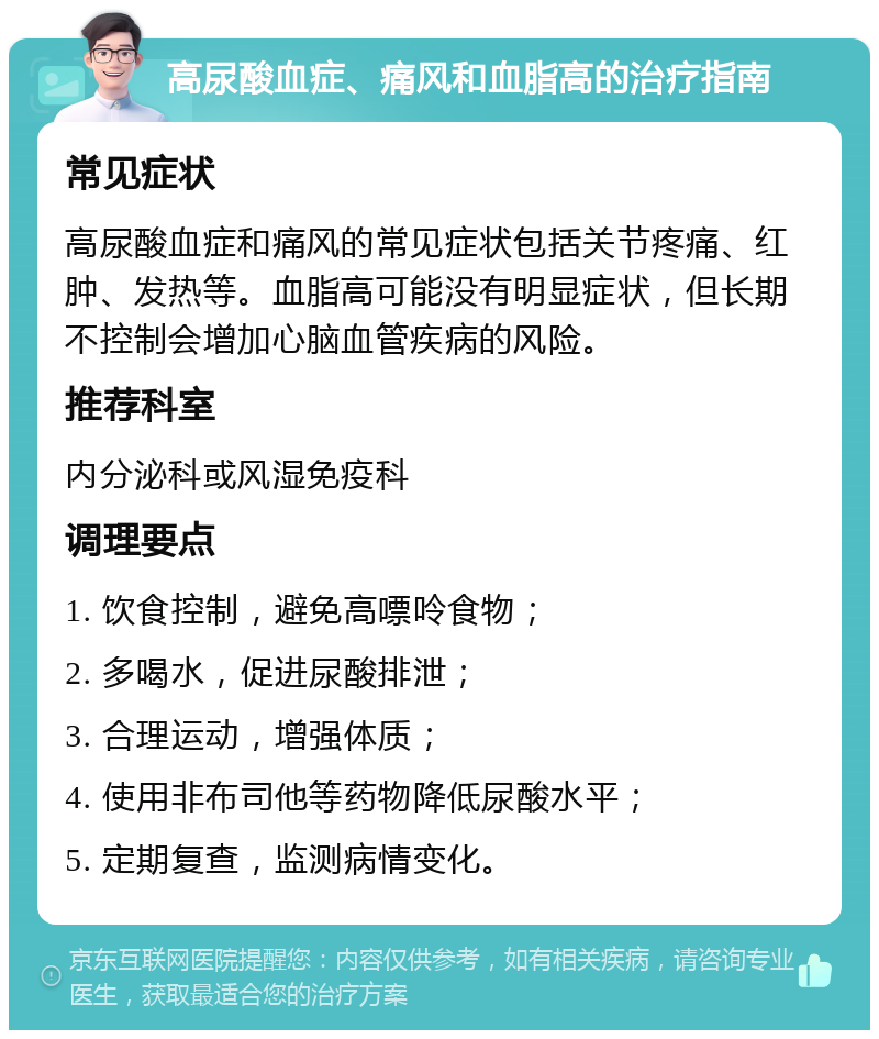 高尿酸血症、痛风和血脂高的治疗指南 常见症状 高尿酸血症和痛风的常见症状包括关节疼痛、红肿、发热等。血脂高可能没有明显症状，但长期不控制会增加心脑血管疾病的风险。 推荐科室 内分泌科或风湿免疫科 调理要点 1. 饮食控制，避免高嘌呤食物； 2. 多喝水，促进尿酸排泄； 3. 合理运动，增强体质； 4. 使用非布司他等药物降低尿酸水平； 5. 定期复查，监测病情变化。