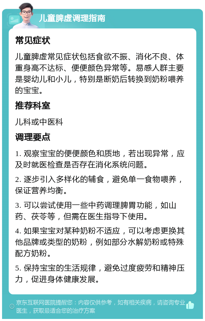 儿童脾虚调理指南 常见症状 儿童脾虚常见症状包括食欲不振、消化不良、体重身高不达标、便便颜色异常等。易感人群主要是婴幼儿和小儿，特别是断奶后转换到奶粉喂养的宝宝。 推荐科室 儿科或中医科 调理要点 1. 观察宝宝的便便颜色和质地，若出现异常，应及时就医检查是否存在消化系统问题。 2. 逐步引入多样化的辅食，避免单一食物喂养，保证营养均衡。 3. 可以尝试使用一些中药调理脾胃功能，如山药、茯苓等，但需在医生指导下使用。 4. 如果宝宝对某种奶粉不适应，可以考虑更换其他品牌或类型的奶粉，例如部分水解奶粉或特殊配方奶粉。 5. 保持宝宝的生活规律，避免过度疲劳和精神压力，促进身体健康发展。