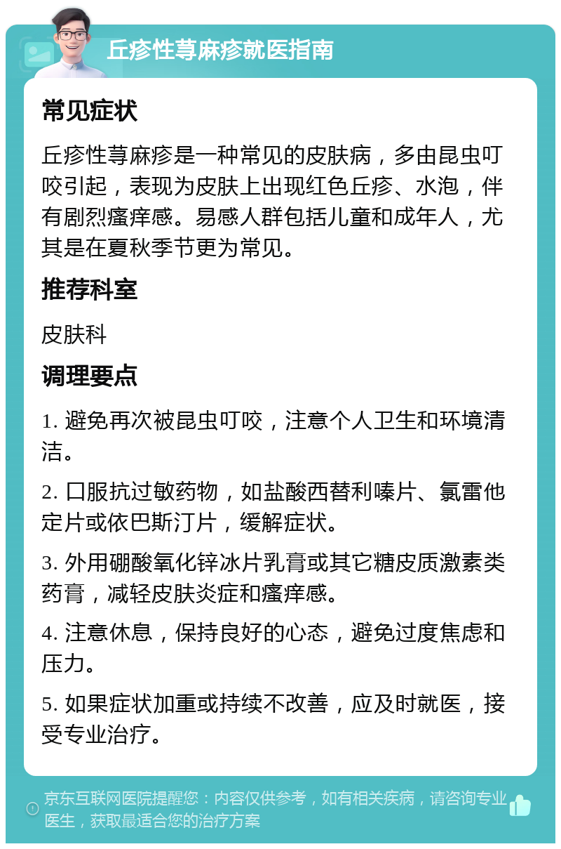 丘疹性荨麻疹就医指南 常见症状 丘疹性荨麻疹是一种常见的皮肤病，多由昆虫叮咬引起，表现为皮肤上出现红色丘疹、水泡，伴有剧烈瘙痒感。易感人群包括儿童和成年人，尤其是在夏秋季节更为常见。 推荐科室 皮肤科 调理要点 1. 避免再次被昆虫叮咬，注意个人卫生和环境清洁。 2. 口服抗过敏药物，如盐酸西替利嗪片、氯雷他定片或依巴斯汀片，缓解症状。 3. 外用硼酸氧化锌冰片乳膏或其它糖皮质激素类药膏，减轻皮肤炎症和瘙痒感。 4. 注意休息，保持良好的心态，避免过度焦虑和压力。 5. 如果症状加重或持续不改善，应及时就医，接受专业治疗。