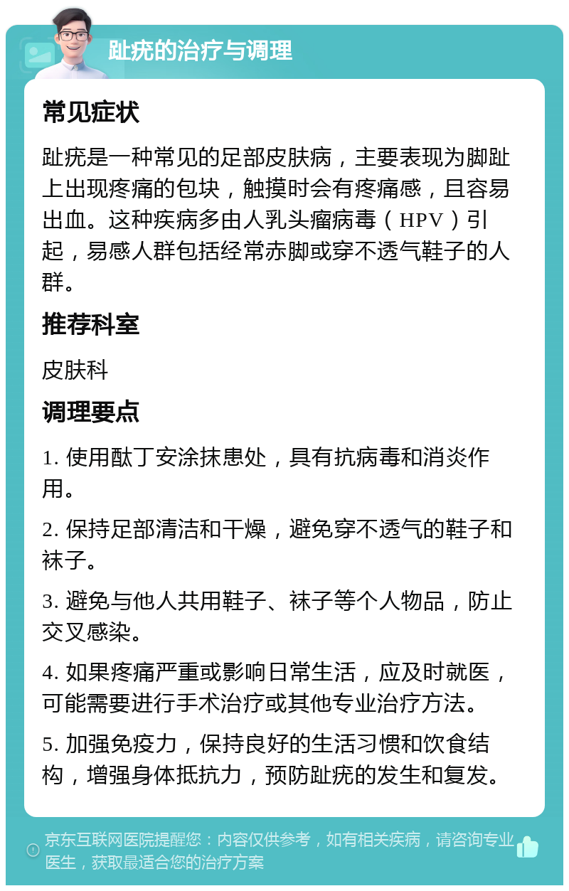 趾疣的治疗与调理 常见症状 趾疣是一种常见的足部皮肤病，主要表现为脚趾上出现疼痛的包块，触摸时会有疼痛感，且容易出血。这种疾病多由人乳头瘤病毒（HPV）引起，易感人群包括经常赤脚或穿不透气鞋子的人群。 推荐科室 皮肤科 调理要点 1. 使用酞丁安涂抹患处，具有抗病毒和消炎作用。 2. 保持足部清洁和干燥，避免穿不透气的鞋子和袜子。 3. 避免与他人共用鞋子、袜子等个人物品，防止交叉感染。 4. 如果疼痛严重或影响日常生活，应及时就医，可能需要进行手术治疗或其他专业治疗方法。 5. 加强免疫力，保持良好的生活习惯和饮食结构，增强身体抵抗力，预防趾疣的发生和复发。