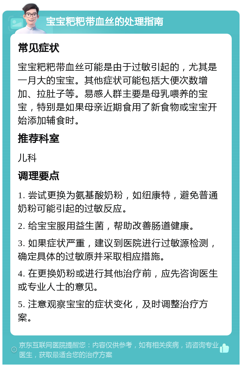 宝宝粑粑带血丝的处理指南 常见症状 宝宝粑粑带血丝可能是由于过敏引起的，尤其是一月大的宝宝。其他症状可能包括大便次数增加、拉肚子等。易感人群主要是母乳喂养的宝宝，特别是如果母亲近期食用了新食物或宝宝开始添加辅食时。 推荐科室 儿科 调理要点 1. 尝试更换为氨基酸奶粉，如纽康特，避免普通奶粉可能引起的过敏反应。 2. 给宝宝服用益生菌，帮助改善肠道健康。 3. 如果症状严重，建议到医院进行过敏源检测，确定具体的过敏原并采取相应措施。 4. 在更换奶粉或进行其他治疗前，应先咨询医生或专业人士的意见。 5. 注意观察宝宝的症状变化，及时调整治疗方案。