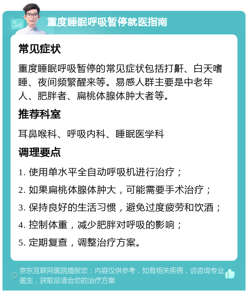 重度睡眠呼吸暂停就医指南 常见症状 重度睡眠呼吸暂停的常见症状包括打鼾、白天嗜睡、夜间频繁醒来等。易感人群主要是中老年人、肥胖者、扁桃体腺体肿大者等。 推荐科室 耳鼻喉科、呼吸内科、睡眠医学科 调理要点 1. 使用单水平全自动呼吸机进行治疗； 2. 如果扁桃体腺体肿大，可能需要手术治疗； 3. 保持良好的生活习惯，避免过度疲劳和饮酒； 4. 控制体重，减少肥胖对呼吸的影响； 5. 定期复查，调整治疗方案。