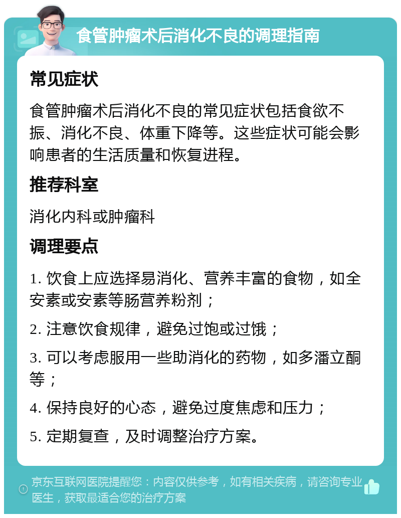 食管肿瘤术后消化不良的调理指南 常见症状 食管肿瘤术后消化不良的常见症状包括食欲不振、消化不良、体重下降等。这些症状可能会影响患者的生活质量和恢复进程。 推荐科室 消化内科或肿瘤科 调理要点 1. 饮食上应选择易消化、营养丰富的食物，如全安素或安素等肠营养粉剂； 2. 注意饮食规律，避免过饱或过饿； 3. 可以考虑服用一些助消化的药物，如多潘立酮等； 4. 保持良好的心态，避免过度焦虑和压力； 5. 定期复查，及时调整治疗方案。