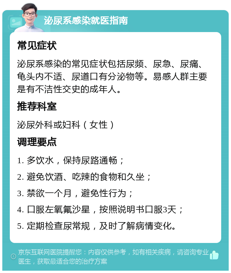 泌尿系感染就医指南 常见症状 泌尿系感染的常见症状包括尿频、尿急、尿痛、龟头内不适、尿道口有分泌物等。易感人群主要是有不洁性交史的成年人。 推荐科室 泌尿外科或妇科（女性） 调理要点 1. 多饮水，保持尿路通畅； 2. 避免饮酒、吃辣的食物和久坐； 3. 禁欲一个月，避免性行为； 4. 口服左氧氟沙星，按照说明书口服3天； 5. 定期检查尿常规，及时了解病情变化。