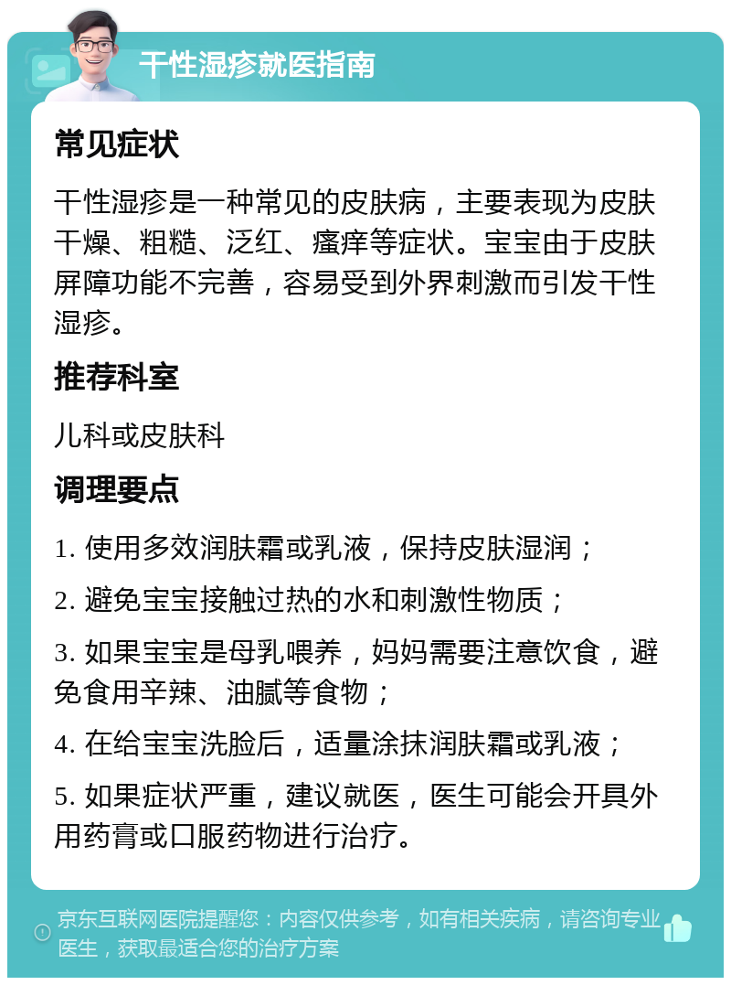 干性湿疹就医指南 常见症状 干性湿疹是一种常见的皮肤病，主要表现为皮肤干燥、粗糙、泛红、瘙痒等症状。宝宝由于皮肤屏障功能不完善，容易受到外界刺激而引发干性湿疹。 推荐科室 儿科或皮肤科 调理要点 1. 使用多效润肤霜或乳液，保持皮肤湿润； 2. 避免宝宝接触过热的水和刺激性物质； 3. 如果宝宝是母乳喂养，妈妈需要注意饮食，避免食用辛辣、油腻等食物； 4. 在给宝宝洗脸后，适量涂抹润肤霜或乳液； 5. 如果症状严重，建议就医，医生可能会开具外用药膏或口服药物进行治疗。