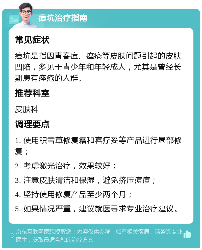 痘坑治疗指南 常见症状 痘坑是指因青春痘、痤疮等皮肤问题引起的皮肤凹陷，多见于青少年和年轻成人，尤其是曾经长期患有痤疮的人群。 推荐科室 皮肤科 调理要点 1. 使用积雪草修复霜和喜疗妥等产品进行局部修复； 2. 考虑激光治疗，效果较好； 3. 注意皮肤清洁和保湿，避免挤压痘痘； 4. 坚持使用修复产品至少两个月； 5. 如果情况严重，建议就医寻求专业治疗建议。