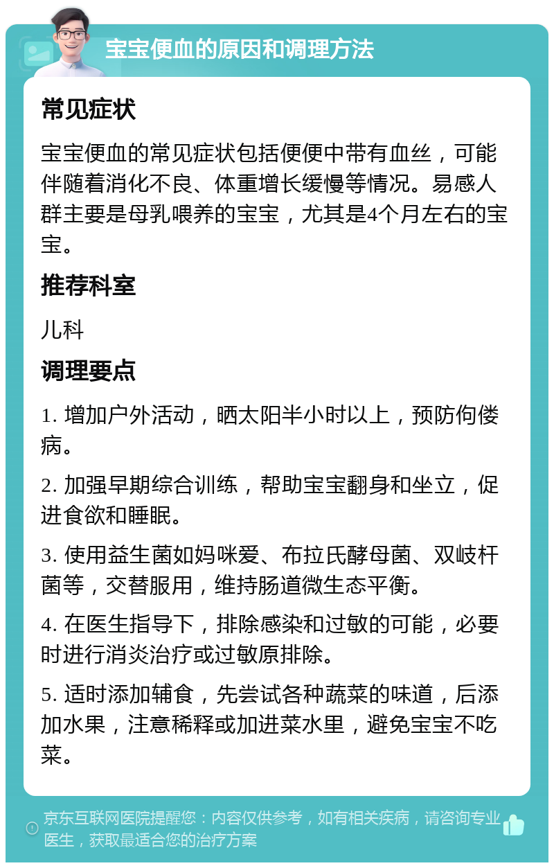 宝宝便血的原因和调理方法 常见症状 宝宝便血的常见症状包括便便中带有血丝，可能伴随着消化不良、体重增长缓慢等情况。易感人群主要是母乳喂养的宝宝，尤其是4个月左右的宝宝。 推荐科室 儿科 调理要点 1. 增加户外活动，晒太阳半小时以上，预防佝偻病。 2. 加强早期综合训练，帮助宝宝翻身和坐立，促进食欲和睡眠。 3. 使用益生菌如妈咪爱、布拉氏酵母菌、双岐杆菌等，交替服用，维持肠道微生态平衡。 4. 在医生指导下，排除感染和过敏的可能，必要时进行消炎治疗或过敏原排除。 5. 适时添加辅食，先尝试各种蔬菜的味道，后添加水果，注意稀释或加进菜水里，避免宝宝不吃菜。